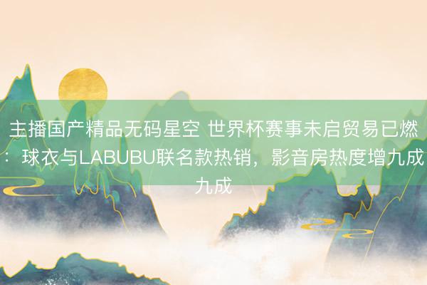 主播国产精品无码星空 世界杯赛事未启贸易已燃：球衣与LABUBU联名款热销，影音房热度增九成