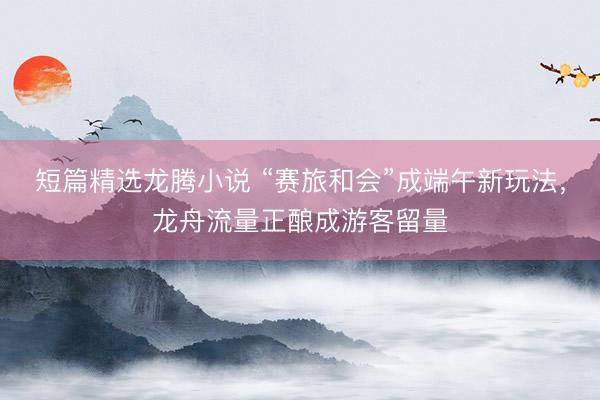 短篇精选龙腾小说 “赛旅和会”成端午新玩法，龙舟流量正酿成游客留量