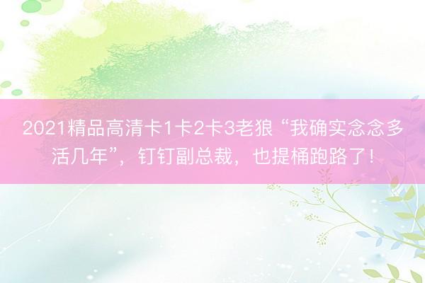 2021精品高清卡1卡2卡3老狼 “我确实念念多活几年”，钉钉副总裁，也提桶跑路了！