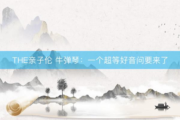 THE亲子伦 牛弹琴:一个超等好音问要来了