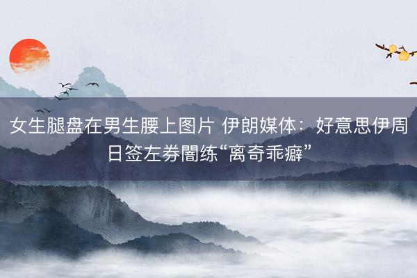女生腿盘在男生腰上图片 伊朗媒体：好意思伊周日签左券闇练“离奇乖癖”