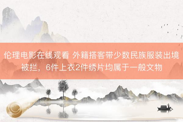 伦理电影在线观看 外籍搭客带少数民族服装出境被拦，6件上衣2件绣片均属于一般文物