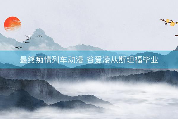 最终痴情列车动漫 谷爱凌从斯坦福毕业