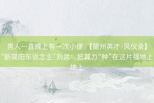 男人一直晚上有一次小便 【简州英才·风仪录】“新简阳东说念主”刘武：把算力“种”在这片福地上