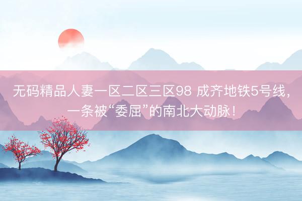 无码精品人妻一区二区三区98 成齐地铁5号线，一条被“委屈”的南北大动脉！