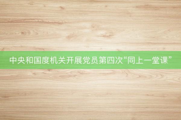 中央和国度机关开展党员第四次“同上一堂课”