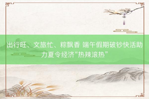 出行旺、文旅忙、粽飘香 端午假期破钞快活助力夏令经济“热辣滚热”