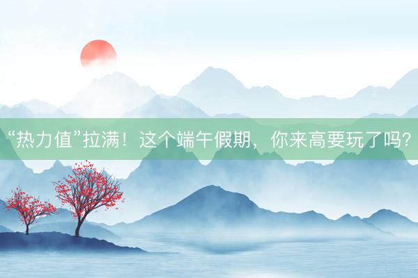“热力值”拉满！这个端午假期，你来高要玩了吗？