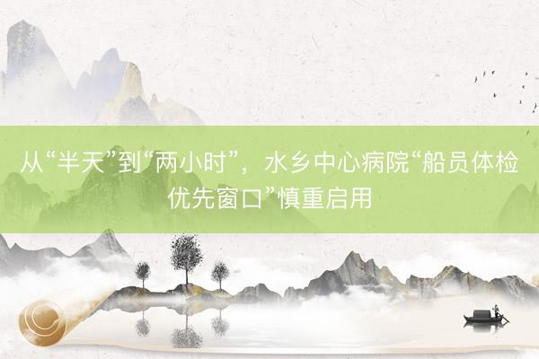 从“半天”到“两小时”，水乡中心病院“船员体检优先窗口”慎重启用