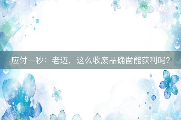 应付一秒：老迈，这么收废品确凿能获利吗？